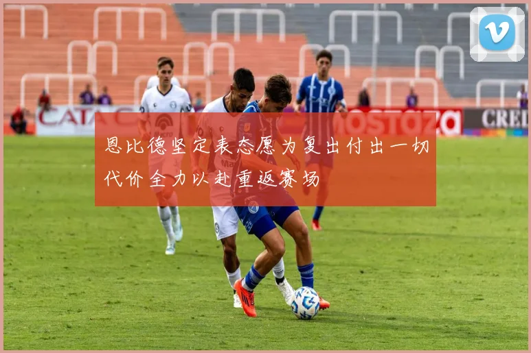 恩比德坚定表态愿为复出付出一切代价全力以赴重返赛场