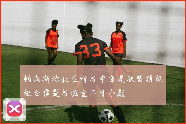 帕森斯称杜兰特与申京是联盟顶级组合雷霆与掘金不可小觑