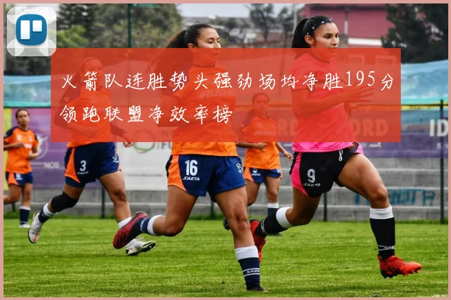 火箭队连胜势头强劲场均净胜195分领跑联盟净效率榜