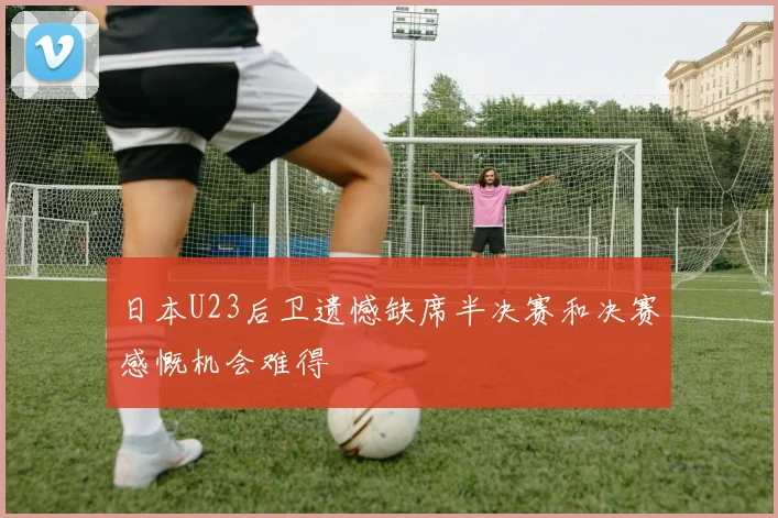 日本U23后卫遗憾缺席半决赛和决赛感慨机会难得
