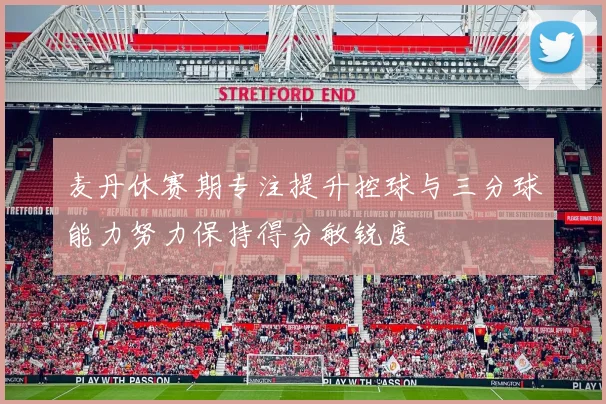 麦丹休赛期专注提升控球与三分球能力努力保持得分敏锐度
