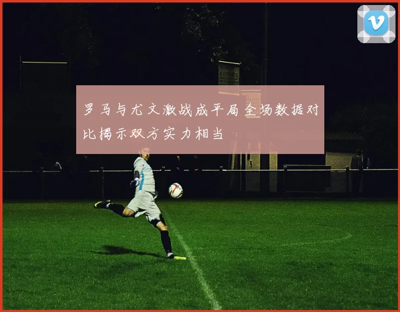 罗马与尤文激战成平局全场数据对比揭示双方实力相当