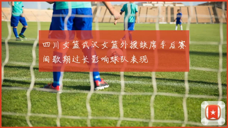 四川女篮武汉女篮外援缺席季后赛间歇期过长影响球队表现