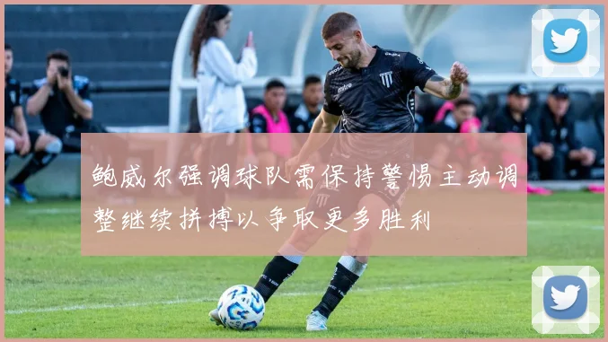 鲍威尔强调球队需保持警惕主动调整继续拼搏以争取更多胜利