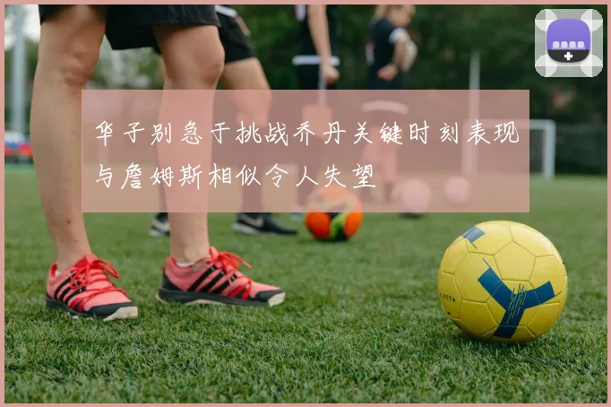华子别急于挑战乔丹关键时刻表现与詹姆斯相似令人失望