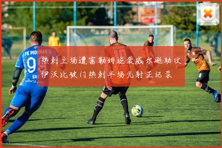 热刺主场遭富勒姆逆袭威尔逊助攻伊沃比破门热刺半场无射正记录