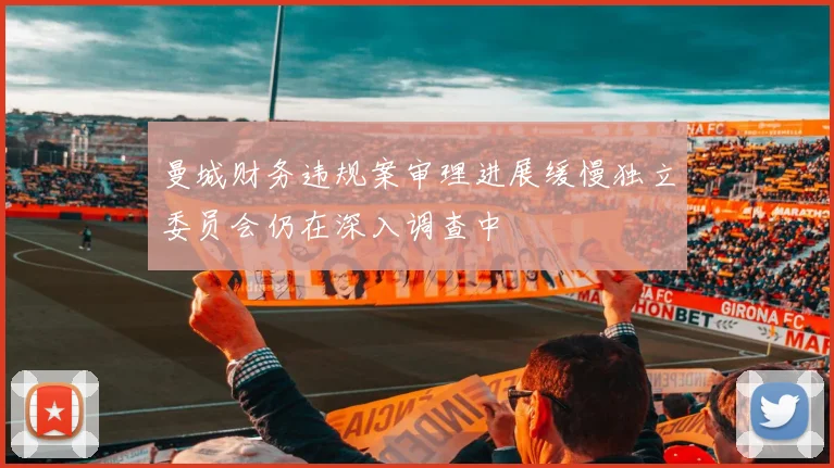 曼城财务违规案审理进展缓慢独立委员会仍在深入调查中