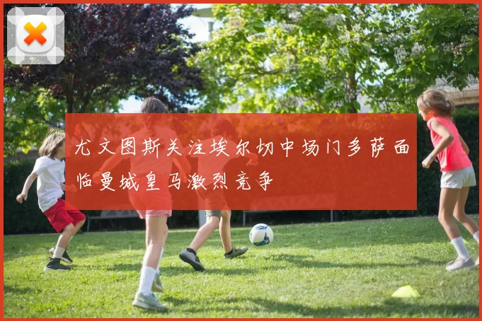 尤文图斯关注埃尔切中场门多萨面临曼城皇马激烈竞争