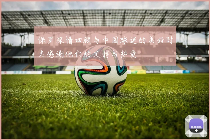 保罗深情回顾与中国球迷的美好时光感谢他们的支持与热爱