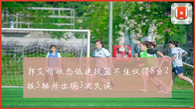 郭艾伦状态低迷投篮不佳仅得8分2板5助并出现3次失误