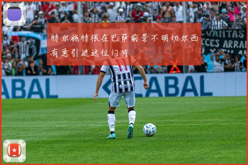 特尔施特根在巴萨前景不明切尔西有意引进这位门将