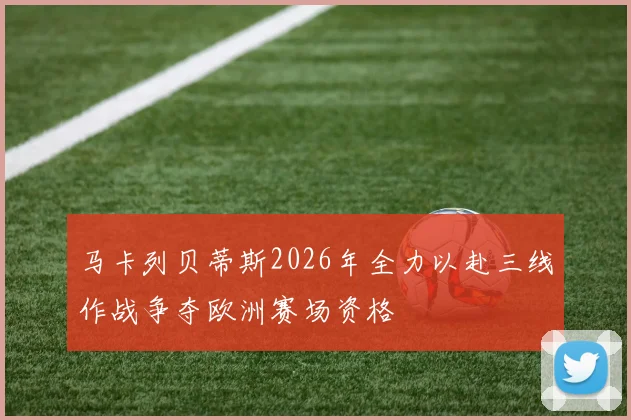 马卡列贝蒂斯2026年全力以赴三线作战争夺欧洲赛场资格