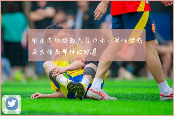 维尔茨称梅西无与伦比小时候梦想成为梅西那样的球员