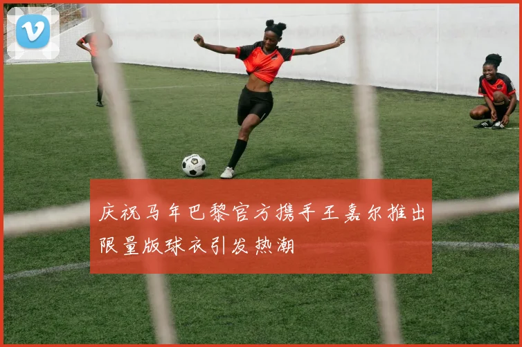 庆祝马年巴黎官方携手王嘉尔推出限量版球衣引发热潮