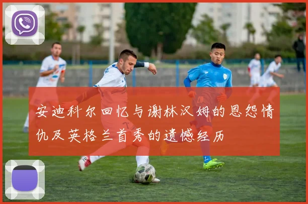安迪科尔回忆与谢林汉姆的恩怨情仇及英格兰首秀的遗憾经历