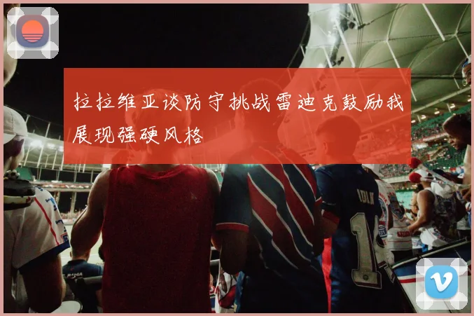 拉拉维亚谈防守挑战雷迪克鼓励我展现强硬风格