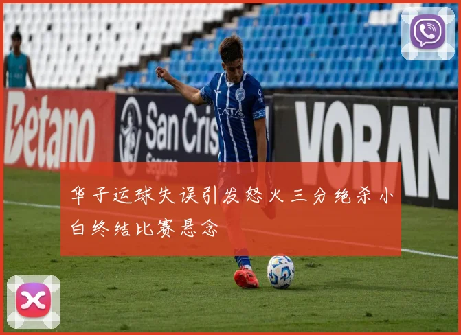 华子运球失误引发怒火三分绝杀小白终结比赛悬念