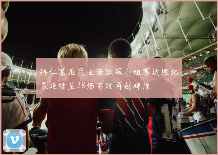 拜仁慕尼黑主场欧冠小组赛连胜纪录延续至38场不败再创辉煌