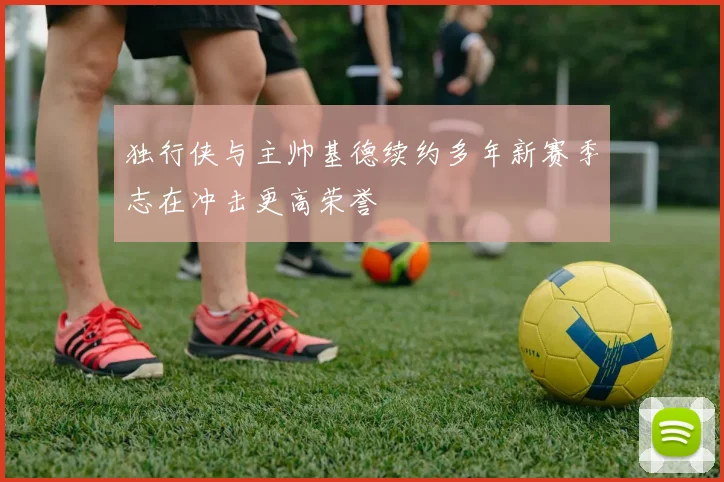 独行侠与主帅基德续约多年新赛季志在冲击更高荣誉