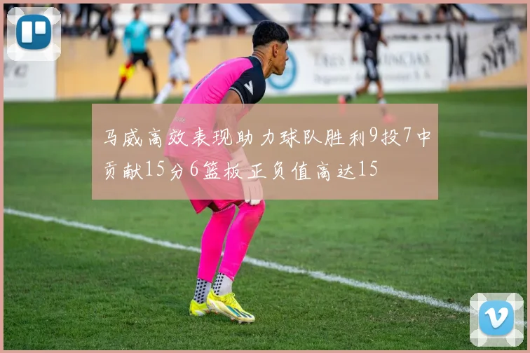 马威高效表现助力球队胜利9投7中贡献15分6篮板正负值高达15