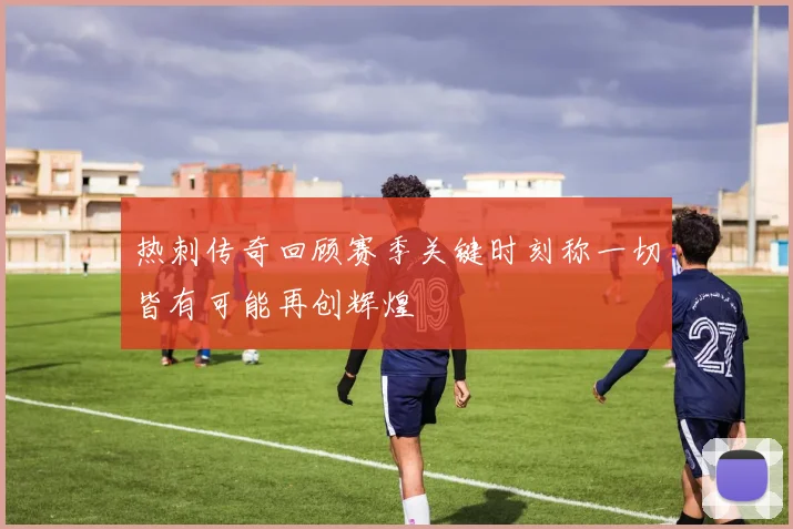 热刺传奇回顾赛季关键时刻称一切皆有可能再创辉煌
