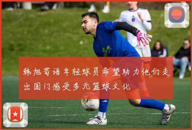 韩旭寄语年轻球员希望助力他们走出国门感受多元篮球文化