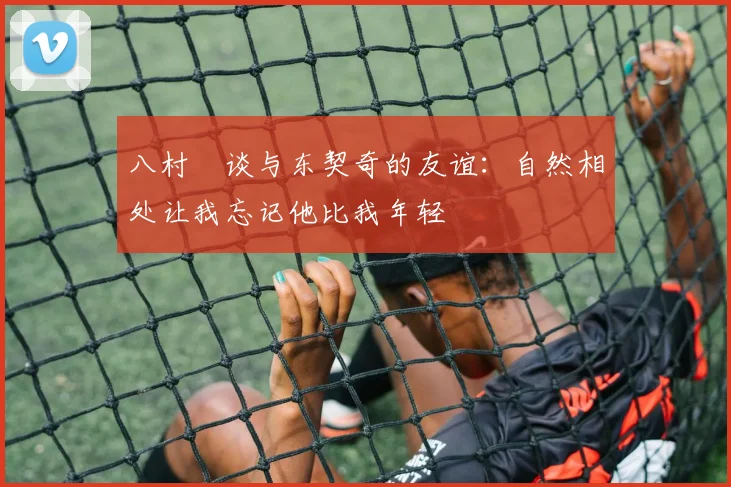 八村塁谈与东契奇的友谊：自然相处让我忘记他比我年轻
