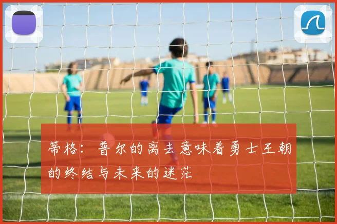 蒂格：普尔的离去意味着勇士王朝的终结与未来的迷茫