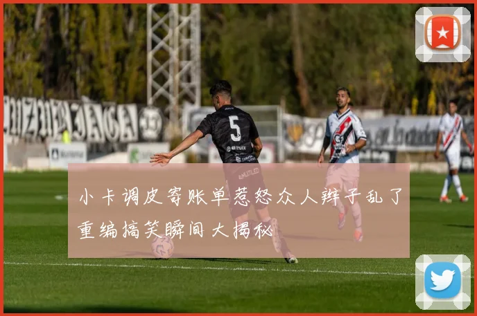 小卡调皮寄账单惹怒众人辫子乱了重编搞笑瞬间大揭秘