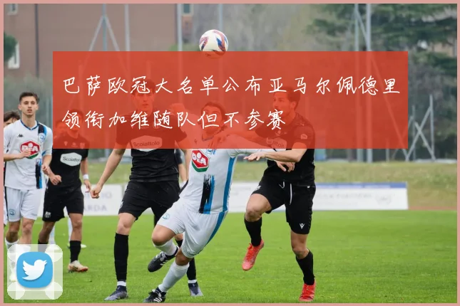 巴萨欧冠大名单公布亚马尔佩德里领衔加维随队但不参赛
