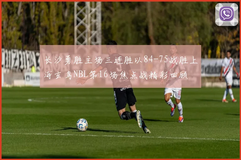 长沙勇胜主场三连胜以84-75战胜上海玄鸟NBL第16场焦点战精彩回顾