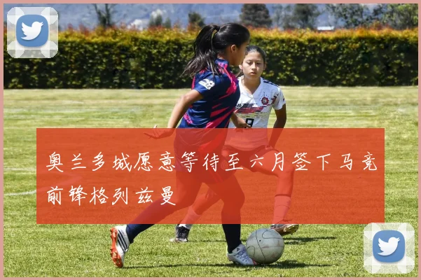 奥兰多城愿意等待至六月签下马竞前锋格列兹曼