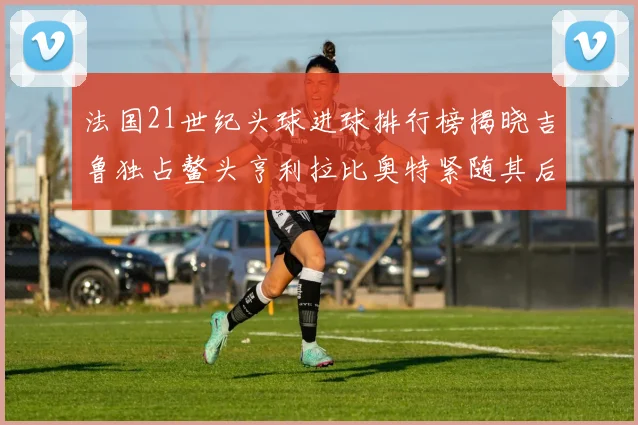 法国21世纪头球进球排行榜揭晓吉鲁独占鳌头亨利拉比奥特紧随其后