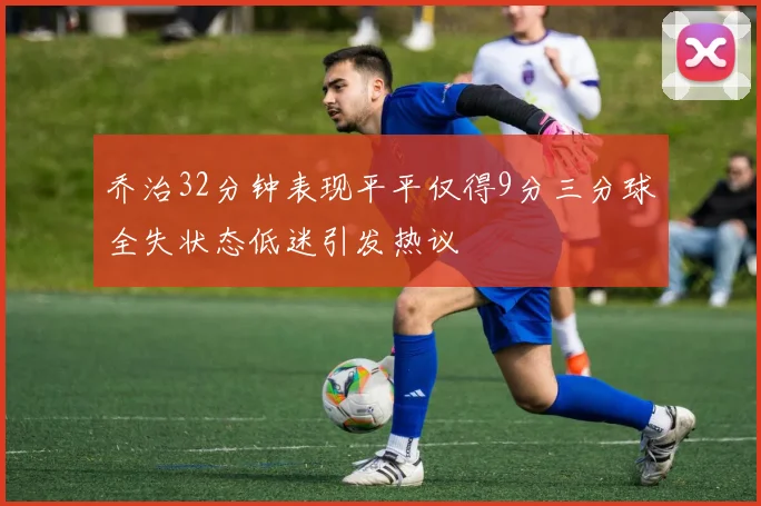乔治32分钟表现平平仅得9分三分球全失状态低迷引发热议