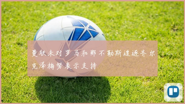 曼联未对罗马和那不勒斯追逐齐尔克泽梅努表示支持