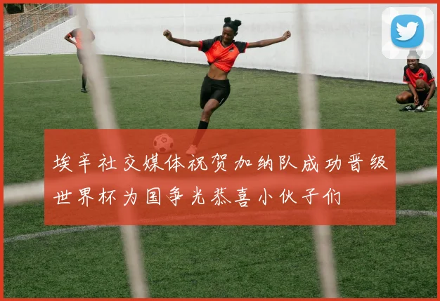 埃辛社交媒体祝贺加纳队成功晋级世界杯为国争光恭喜小伙子们