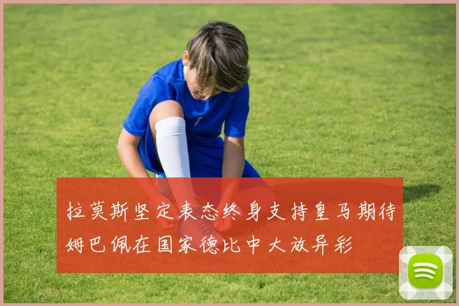 拉莫斯坚定表态终身支持皇马期待姆巴佩在国家德比中大放异彩