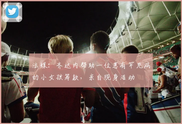 法媒：齐达内帮助一位患有罕见病的小女孩筹款，亲自现身活动
