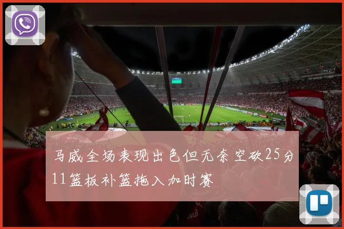 马威全场表现出色但无奈空砍25分11篮板补篮拖入加时赛